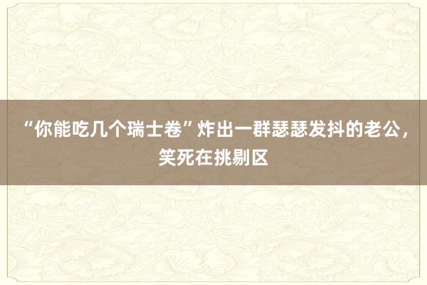 “你能吃几个瑞士卷”炸出一群瑟瑟发抖的老公，笑死在挑剔区