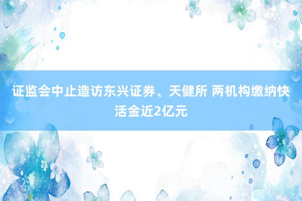 证监会中止造访东兴证券、天健所 两机构缴纳快活金近2亿元