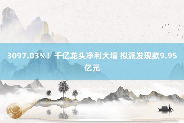 3097.03%！千亿龙头净利大增 拟派发现款9.95亿元