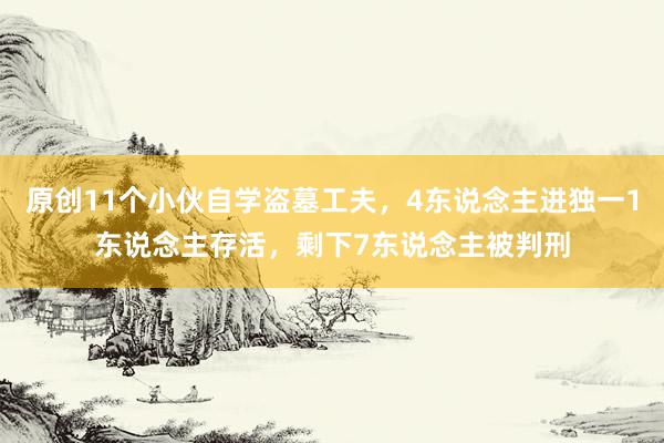 原创11个小伙自学盗墓工夫，4东说念主进独一1东说念主存活，剩下7东说念主被判刑