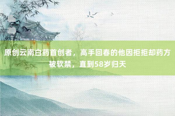 原创云南白药首创者，高手回春的他因拒拒却药方被软禁，直到58岁归天