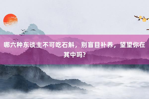 哪六种东谈主不可吃石斛，别盲目补养，望望你在其中吗?