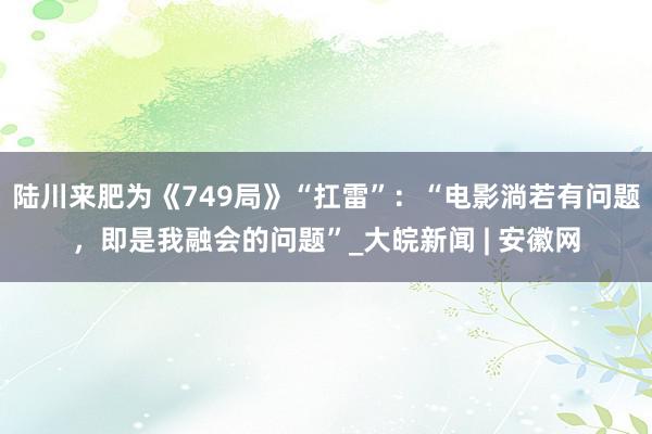 陆川来肥为《749局》“扛雷”：“电影淌若有问题，即是我融会的问题”_大皖新闻 | 安徽网