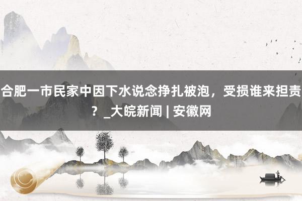 合肥一市民家中因下水说念挣扎被泡，受损谁来担责？_大皖新闻 | 安徽网