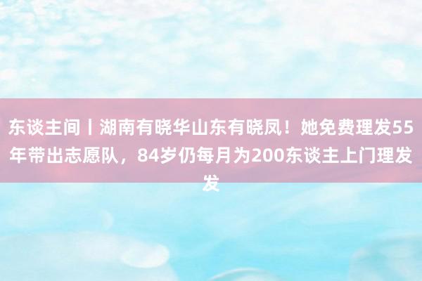 东谈主间丨湖南有晓华山东有晓凤！她免费理发55年带出志愿队，84岁仍每月为200东谈主上门理发